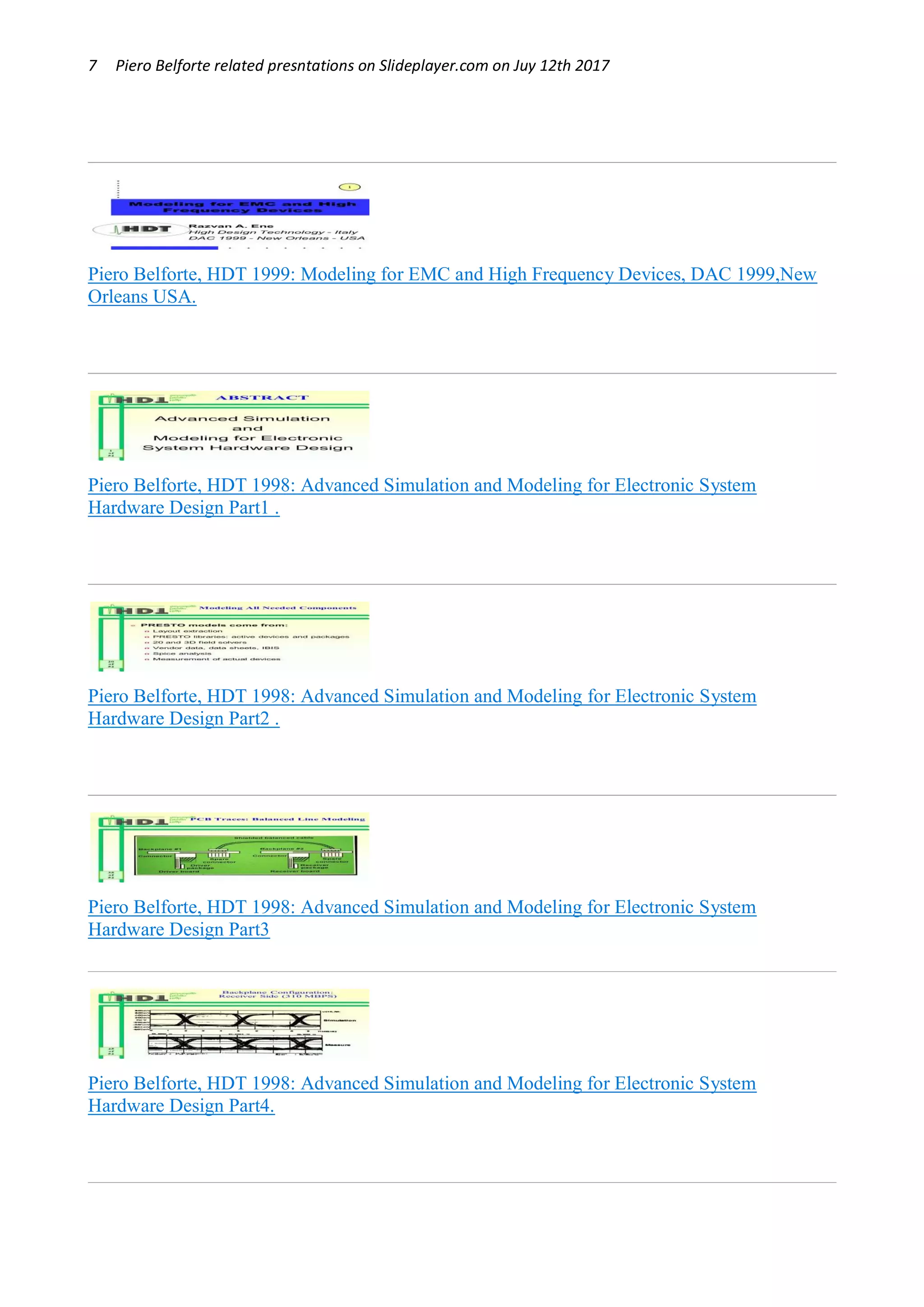 7 Piero Belforte related presntations on Slideplayer.com on Juy 12th 2017
Piero Belforte, HDT 1999: Modeling for EMC and High Frequency Devices, DAC 1999,New
Orleans USA.
Piero Belforte, HDT 1998: Advanced Simulation and Modeling for Electronic System
Hardware Design Part1 .
Piero Belforte, HDT 1998: Advanced Simulation and Modeling for Electronic System
Hardware Design Part2 .
Piero Belforte, HDT 1998: Advanced Simulation and Modeling for Electronic System
Hardware Design Part3
Piero Belforte, HDT 1998: Advanced Simulation and Modeling for Electronic System
Hardware Design Part4.
 