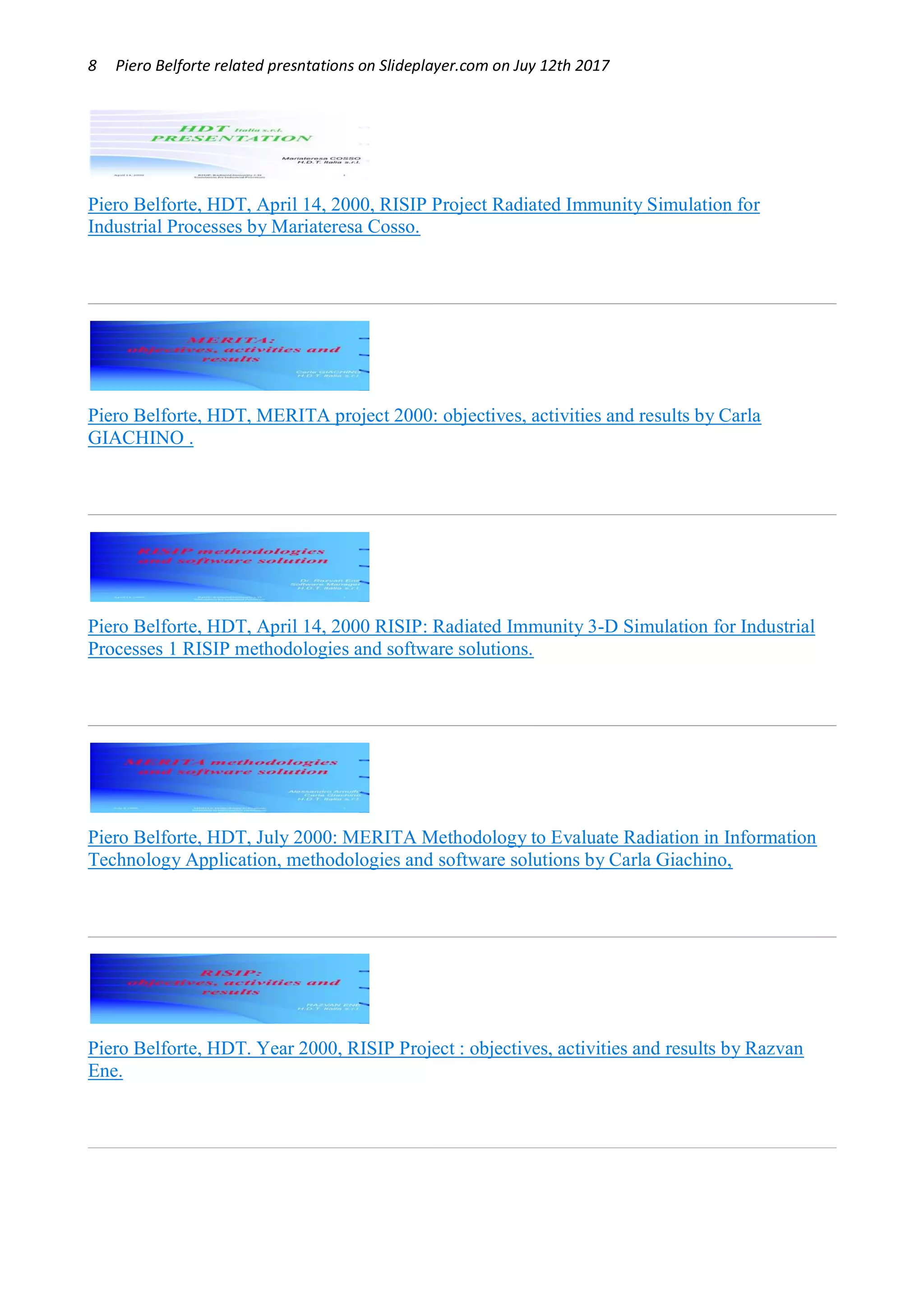 8 Piero Belforte related presntations on Slideplayer.com on Juy 12th 2017
Piero Belforte, HDT, April 14, 2000, RISIP Project Radiated Immunity Simulation for
Industrial Processes by Mariateresa Cosso.
Piero Belforte, HDT, MERITA project 2000: objectives, activities and results by Carla
GIACHINO .
Piero Belforte, HDT, April 14, 2000 RISIP: Radiated Immunity 3-D Simulation for Industrial
Processes 1 RISIP methodologies and software solutions.
Piero Belforte, HDT, July 2000: MERITA Methodology to Evaluate Radiation in Information
Technology Application, methodologies and software solutions by Carla Giachino,
Piero Belforte, HDT. Year 2000, RISIP Project : objectives, activities and results by Razvan
Ene.
 