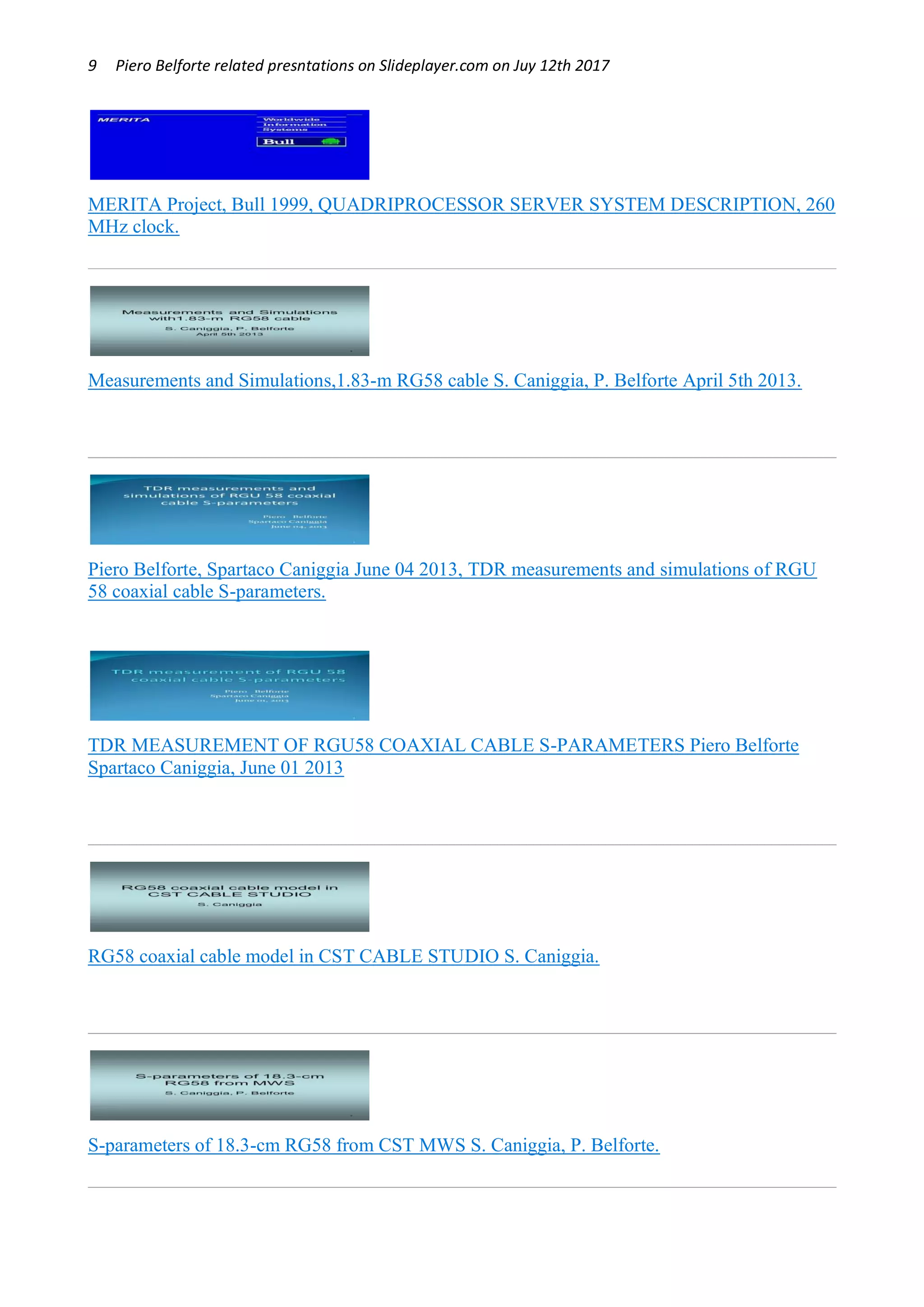 9 Piero Belforte related presntations on Slideplayer.com on Juy 12th 2017
MERITA Project, Bull 1999, QUADRIPROCESSOR SERVER SYSTEM DESCRIPTION, 260
MHz clock.
Measurements and Simulations,1.83-m RG58 cable S. Caniggia, P. Belforte April 5th 2013.
Piero Belforte, Spartaco Caniggia June 04 2013, TDR measurements and simulations of RGU
58 coaxial cable S-parameters.
TDR MEASUREMENT OF RGU58 COAXIAL CABLE S-PARAMETERS Piero Belforte
Spartaco Caniggia, June 01 2013
RG58 coaxial cable model in CST CABLE STUDIO S. Caniggia.
S-parameters of 18.3-cm RG58 from CST MWS S. Caniggia, P. Belforte.
 
