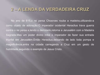 No ano de 615,o rei persa Chosroes rouba a madeira,utilizando-a
como objeto de adoração.O imperador ocidental Heraclius trava guerra
contra o rei persa e,tendo o derrotado,retorna a Jerusalém com a Madeira
Sagrada.Mas um poder divino inibe o imperador de fazer sua entrada
triunfal em Jerusalém.Então Heraclius,deixando de lado toda pompa e
magnificência,entra na cidade carregando a Cruz em um gesto de
humildade,seguindo o exemplo de Jesus Cristo.
 