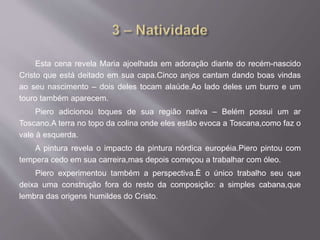 Esta cena revela Maria ajoelhada em adoração diante do recém-nascido
Cristo que está deitado em sua capa.Cinco anjos cantam dando boas vindas
ao seu nascimento – dois deles tocam alaúde.Ao lado deles um burro e um
touro também aparecem.
Piero adicionou toques de sua região nativa – Belém possui um ar
Toscano.A terra no topo da colina onde eles estão evoca a Toscana,como faz o
vale à esquerda.
A pintura revela o impacto da pintura nórdica européia.Piero pintou com
tempera cedo em sua carreira,mas depois começou a trabalhar com óleo.
Piero experimentou também a perspectiva.É o único trabalho seu que
deixa uma construção fora do resto da composição: a simples cabana,que
lembra das origens humildes do Cristo.
 