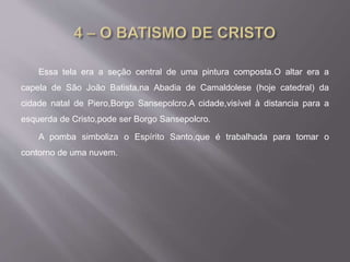 Essa tela era a seção central de uma pintura composta.O altar era a
capela de São João Batista,na Abadia de Camaldolese (hoje catedral) da
cidade natal de Piero,Borgo Sansepolcro.A cidade,visível à distancia para a
esquerda de Cristo,pode ser Borgo Sansepolcro.
A pomba simboliza o Espírito Santo,que é trabalhada para tomar o
contorno de uma nuvem.
 