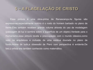 Essa pintura é uma obra-prima da Renascença.As figuras são
expressivas;especialmente notório é o rosto do homem barbado no plano de
frente.Eles também recebem grande volume através do uso de modelagem
(passagem de luz e sombra sobre a superfície de um objeto).Verdade para o
Humanismo,essa pintura revela a preocupação com o mundo clássico,como
visto na arquitetura e inclusão de uma estátua dourada no plano de
fundo.Acima de tudo,a obsessão de Piero com perspectiva é evidente.De
fato,o artista era também conhecido como matemático.
 