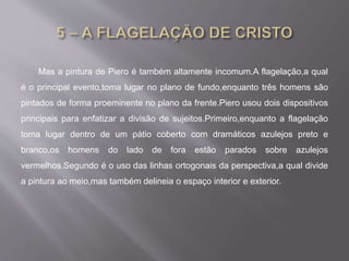 Mas a pintura de Piero é também altamente incomum.A flagelação,a qual
é o principal evento,toma lugar no plano de fundo,enquanto três homens são
pintados de forma proeminente no plano da frente.Piero usou dois dispositivos
principais para enfatizar a divisão de sujeitos.Primeiro,enquanto a flagelação
toma lugar dentro de um pátio coberto com dramáticos azulejos preto e
branco,os homens do lado de fora estão parados sobre azulejos
vermelhos.Segundo é o uso das linhas ortogonais da perspectiva,a qual divide
a pintura ao meio,mas também delineia o espaço interior e exterior.
 