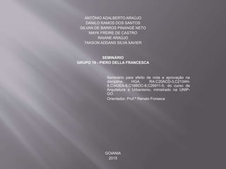 ANTÔNIO ADALBERTO ARAÚJO
DANILO RAMOS DOS SANTOS
GILVAN DE BARROS PINANGÉ NETO
MAYK FREIRE DE CASTRO
RAIANE ARAÚJO
TAKSON ADDANS SILVA XAVIER
SEMINÁRIO
GRUPO 19 - PIERO DELLA FRANCESCA
Seminário para efeito de nota e aprovação na
disciplina HGA, RA:C20ACD-3,C2134H-
8,C342EA-9,C18BDC-8,C26911-5, do curso de
Arquitetura e Urbanismo, ministrado na UNIP-
GO.
Orientador: Prof.ª Renato Fonseca
GOIANIA
2015
 