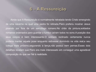 Ainda que A Ressureição é normalmente retratada tendo Cristo emergindo
de uma caverna na qual uma pedra foi retirada,Piero preferiu mostrar Jesus
pisando por fora de um sarcófago romano.No chão da pintura,soldados
romanos ordenados para guardar a tumba caíram todos no sono.A posição dos
seus corpos é bem interessante.O soldado reclinado certamente nunca
poderia manter aquela pose enquanto estivesse dormindo na vida real,e seu
colega mais próximo,segurando a lança,não possui nem pernas.Esses dois
detalhes revelam que Piero era mais interessado em conseguir uma agradável
composição do que ser fiel à realidade.
 