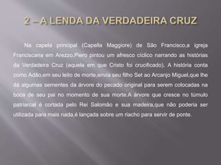 Na capela principal (Capella Maggiore) de São Francisco,a igreja
Franciscana em Arezzo,Piero pintou um afresco cíclico narrando as histórias
da Verdadeira Cruz (aquela em que Cristo foi crucificado). A história conta
como Adão,em seu leito de morte,envia seu filho Set ao Arcanjo Miguel,que lhe
dá algumas sementes da árvore do pecado original para serem colocadas na
boca de seu pai no momento de sua morte.A árvore que cresce no túmulo
patriarcal é cortada pelo Rei Salomão e sua madeira,que não poderia ser
utilizada para mais nada,é lançada sobre um riacho para servir de ponte.
 