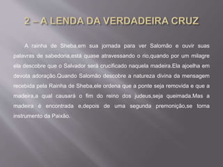 A rainha de Sheba,em sua jornada para ver Salomão e ouvir suas
palavras de sabedoria,está quase atravessando o rio,quando por um milagre
ela descobre que o Salvador será crucificado naquela madeira.Ela ajoelha em
devota adoração.Quando Salomão descobre a natureza divina da mensagem
recebida pela Rainha de Sheba,ele ordena que a ponte seja removida e que a
madeira,a qual causará o fim do reino dos judeus,seja queimada.Mas a
madeira é encontrada e,depois de uma segunda premonição,se torna
instrumento da Paixão.
 