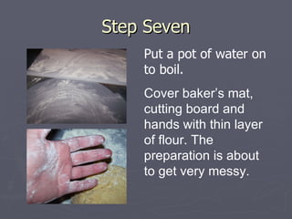 Step Seven Put a pot of water on to boil. Cover baker’s mat, cutting board and hands with thin layer of flour. The preparation is about to get very messy. 