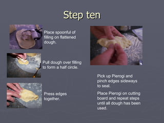 Step ten Place spoonful of filling on flattened dough. Pull dough over filling to form a half circle. Press edges together. Pick up Pierogi and pinch edges sideways to seal. Place Pierogi on cutting board and repeat steps until all dough has been used. 