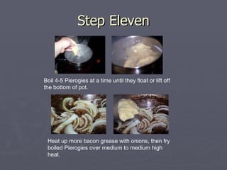 Step Eleven Boil 4-5 Pierogies at a time until they float or lift off the bottom of pot.  Heat up more bacon grease with onions, then fry boiled Pierogies over medium to medium high heat. 