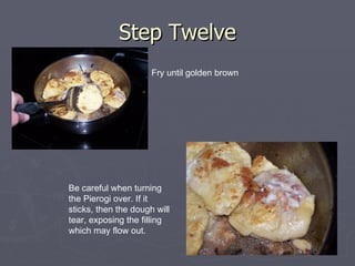 Step Twelve Fry until golden brown Be careful when turning the Pierogi over. If it sticks, then the dough will tear, exposing the filling which may flow out. 
