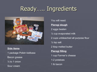 Ready….. Ingredients You will need: Pierogi dough 2 eggs beaten ½ cup evaporated milk 2 cups unbleached all purpose flour ½ tsp salt 2 tbsp melted butter Pierogi filling 1 cup Farmer’s cheese 1-2 potatoes 1 lb bacon Side items 1 package Polish kielbasa Bacon grease ½ to 1 onion  Sour cream 
