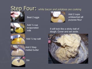 Step Four:  while bacon and potatoes are cooking Beat 2 eggs Add ½ cup evaporated milk Add ½ tsp salt Add 2 tbsp melted butter Stir Add 2 cups unbleached all purpose flour It will look like a sticky ball of dough. Cover and set aside. 