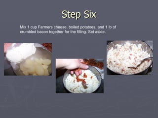 Step Six Mix 1 cup Farmers cheese, boiled potatoes, and 1 lb of crumbled bacon together for the filling. Set aside. 