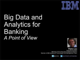 © 2014 IBM Corporation 
@pieroleo www.linkedin.com/in/pieroleo 
Big Data and 
Analytics for 
Banking 
A Point of View 
Pietro Leo 
Executive Architect 
IBM Italy CTO for Big Data Analytics & Watson 
Member of IBM Academy of Technology Core Management Team 
@pieroleo www.linkedin.com/in/pieroleo 
 