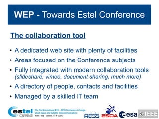 WEP - Towards Estel Conference

The collaboration tool
●   A dedicated web site with plenty of facilities
●   Areas focused on the Conference subjects
●   Fully integrated with modern collaboration tools
    (slideshare, vimeo, document sharing, much more)
●   A directory of people, contacts and facilities
●   Managed by a skilled IT team
 