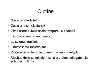 Outline

Cos'è un modello?

Cos'è una simulazione?

L'importanza delle scale temporali e spaziali

Il riconoscimento antigenico

La sclerosi multipla

Il mimetismo molecolare

Riconoscimento molecolare in sclerosi multipla

Risultati delle simulazioni sulle proteine collegate alla
sclerosi multipla
 