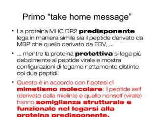 Primo “take home message”

La proteina MHC DR2 predisponente
lega in maniera simile sia il peptide derivato da
MBP che quello derivato da EBV, ...

... mentre la proteina protettiva si lega più
debolmente al peptide virale e mostra
configurazioni di legame nettamente distinte
coi due peptidi.

Questo è in accordo con l'ipotesi di
mimetismo molecolare: il peptide self
(derivato dalla mielina) e quello nonself (virale)
hanno somiglianza strutturale e
funzionale nel legarsi alla
 