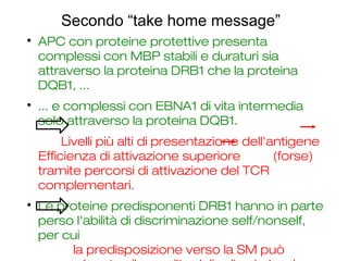 Secondo “take home message”

APC con proteine protettive presenta
complessi con MBP stabili e duraturi sia
attraverso la proteina DRB1 che la proteina
DQB1, ...

... e complessi con EBNA1 di vita intermedia
solo attraverso la proteina DQB1.
Livelli più alti di presentazione dell'antigene
Efficienza di attivazione superiore (forse)
tramite percorsi di attivazione del TCR
complementari.

Le proteine predisponenti DRB1 hanno in parte
perso l'abilità di discriminazione self/nonself,
per cui
la predisposizione verso la SM può
 