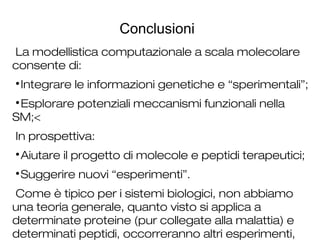 Conclusioni
La modellistica computazionale a scala molecolare
consente di:

Integrare le informazioni genetiche e “sperimentali”;

Esplorare potenziali meccanismi funzionali nella
SM;<
In prospettiva:

Aiutare il progetto di molecole e peptidi terapeutici;

Suggerire nuovi “esperimenti”.
Come è tipico per i sistemi biologici, non abbiamo
una teoria generale, quanto visto si applica a
determinate proteine (pur collegate alla malattia) e
determinati peptidi, occorreranno altri esperimenti,
 