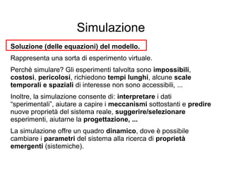 Simulazione
Soluzione (delle equazioni) del modello.
Rappresenta una sorta di esperimento virtuale.
Perchè simulare? Gli esperimenti talvolta sono impossibili,
costosi, pericolosi, richiedono tempi lunghi, alcune scale
temporali e spaziali di interesse non sono accessibili, ...
Inoltre, la simulazione consente di: interpretare i dati
“sperimentali”, aiutare a capire i meccanismi sottostanti e predire
nuove proprietà del sistema reale, suggerire/selezionare
esperimenti, aiutarne la progettazione, ...
La simulazione offre un quadro dinamico, dove è possibile
cambiare i parametri del sistema alla ricerca di proprietà
emergenti (sistemiche).
 