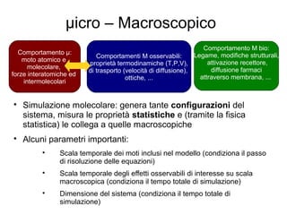 μicro – Macroscopico

Simulazione molecolare: genera tante configurazioni del
sistema, misura le proprietà statistiche e (tramite la fisica
statistica) le collega a quelle macroscopiche

Alcuni parametri importanti:

Scala temporale dei moti inclusi nel modello (condiziona il passo
di risoluzione delle equazioni)

Scala temporale degli effetti osservabili di interesse su scala
macroscopica (condiziona il tempo totale di simulazione)

Dimensione del sistema (condiziona il tempo totale di
simulazione)
Comportamento μ:
moto atomico e
molecolare,
forze interatomiche ed
intermolecolari
Comportamenti M osservabili:
proprietà termodinamiche (T,P,V),
di trasporto (velocità di diffusione),
ottiche, ...
Comportamento M bio:
Legame, modifiche strutturali,
attivazione recettore,
diffusione farmaci
attraverso membrana, ...
 