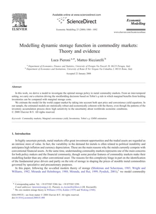 Available online at www.sciencedirect.com




                                                 Economic Modelling 25 (2008) 1080 – 1092
                                                                                                            www.elsevier.com/locate/econbase




        Modelling dynamic storage function in commodity markets:
                          Theory and evidence
                                           Luca Pieroni a,⁎, Matteo Ricciarelli b
                  a
                    Department of Economics, Finance and Statistics, University of Perugia Via Pascoli 20, 06123 Perugia, Italy
              b
                  Department of Economics and Institutions, University of Rome II Tor Vergata Via Columbia 2, 00133 Rome, Italy
                                                            Accepted 22 January 2008




Abstract

    In this work, we derive a model to investigate the optimal storage policy in metal commodity markets. From an inter-temporal
setting, we carry out a criterion driving the stockholding decisions based on Tobin's q rule in which marginal benefits from holding
inventories can be compared with marginal storage costs.
    We estimate the model for the world copper market by taking into account both spot price and convenience yield equations. In
our sample, the estimated models are statistically robust and economically coherent with the theory, even though the patterns of the
inventory accumulation process show high sensitivity to the uncertainty about worldwide economic conditions.
© 2008 Elsevier B.V. All rights reserved.

Keywords: Commodity markets; Marginal convenience yield; Inventories; Tobin's q; GMM estimation




1. Introduction

   In highly uncertain periods, metal markets offer great investment opportunities and the traded assets are regarded as
an intrinsic store of value. In fact, the variability in the demand for metals is often related to political instability and
anticipates high inflation and currency depreciation. These are the main reasons why the metals currently compete with
conventional financial assets. At the same time, understanding commodity markets represents one of the main concerns
for both policy makers and the financial community, though some peculiar features of commodity markets make their
modelling harder than any other conventional asset. The reasons for this complexity hinge in part on the identification
of the fundamental price drivers and partly on the role of storage in shaping the prices of storable metal commodities
governed by speculative and precautionary purposes.
   In this paper, following the so-called modern theory of storage (Shinkman and Schectman, 1983; Wright and
Williams, 1982; Miranda and Helmberger, 1988; Miranda, and Rui, 1999; Pyndick, 2001),1 we model commodity



 ⁎ Corresponding author. Tel.: +39 075585 5280; fax: +39 075585 5299.
   E-mail addresses: lpieroni@unipg.it (L. Pieroni), m_ricciarelli@libero.it (M. Ricciarelli).
 1
   We owe modern storage theory to Williams (1936), Kaldor (1939) and Working (1948).

0264-9993/$ - see front matter © 2008 Elsevier B.V. All rights reserved.
doi:10.1016/j.econmod.2008.01.008
 