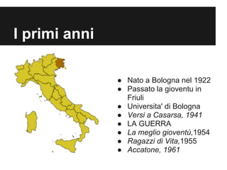 I primi anni

               ● Nato a Bologna nel 1922
               ● Passato la gioventu in
                 Friuli
               ● Universita' di Bologna
               ● Versi a Casarsa, 1941
               ● LA GUERRA
               ● La meglio gioventù,1954
               ● Ragazzi di Vita,1955
               ● Accatone, 1961
 