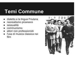 Temi Commune
●   dialetto e la lingua Friulana
●   neorealismo picaresco
●   sessualità
●   communismo
●   attori non professionisti
●   l'usa di musica classica nei
    film
 
