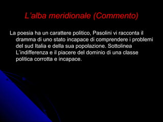 L’alba meridionale (Commento)L’alba meridionale (Commento)
La poesia ha un carattere politico, Pasolini vi racconta ilLa poesia ha un carattere politico, Pasolini vi racconta il
dramma di uno stato incapace di comprendere i problemidramma di uno stato incapace di comprendere i problemi
del sud Italia e della sua popolazione. Sottolineadel sud Italia e della sua popolazione. Sottolinea
L’indifferenza e il piacere del dominio di una classeL’indifferenza e il piacere del dominio di una classe
politica corrotta e incapace.politica corrotta e incapace.
 