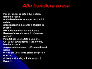 Alla bandiera rossaAlla bandiera rossa
Per chi conosce solo il tuo colore,Per chi conosce solo il tuo colore,
bandiera rossa,bandiera rossa,
tu devi realmente esistere, perché luitu devi realmente esistere, perché lui
esista:esista:
chi era coperto di croste è coperto dichi era coperto di croste è coperto di
piaghe,piaghe,
il bracciante diventa mendicante,il bracciante diventa mendicante,
il napoletano calabrese, il calabreseil napoletano calabrese, il calabrese
africano,africano,
l'analfabeta una bufala o un cane.l'analfabeta una bufala o un cane.
Chi conosceva appena il tuo colore,Chi conosceva appena il tuo colore,
bandiera rossa,bandiera rossa,
sta per non conoscerti più, neanche coista per non conoscerti più, neanche coi
sensi:sensi:
tu che già vanti tante glorie borghesi etu che già vanti tante glorie borghesi e
operaie,operaie,
ridiventa straccio, e il più povero tiridiventa straccio, e il più povero ti
Sventoli.Sventoli.
 
