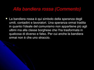 Alla bandiera rossa (Commento)Alla bandiera rossa (Commento)
 La bandiera rossa è qui simbolo della speranza degliLa bandiera rossa è qui simbolo della speranza degli
umili, contadini e lavoratori. Una speranza ormai traditaumili, contadini e lavoratori. Una speranza ormai tradita
in quanto l’ideale del comunismo non appartiene più agliin quanto l’ideale del comunismo non appartiene più agli
ultimi ma alla classe borghese che l’ha trasformata inultimi ma alla classe borghese che l’ha trasformata in
qualcosa di diverso e falso. Per cui anche la bandieraqualcosa di diverso e falso. Per cui anche la bandiera
ormai non è che uno straccio.ormai non è che uno straccio.
 