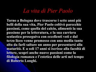 La vita di Pier PaoloLa vita di Pier Paolo
Torno a Bologna dove trascorse i sette anni piùTorno a Bologna dove trascorse i sette anni più
belli della sua vita, Pier Paolo coltivò parecchiebelli della sua vita, Pier Paolo coltivò parecchie
passioni, come quella del calcio, alimentò la suapassioni, come quella del calcio, alimentò la sua
passione per la letteratura, e la sua carrierapassione per la letteratura, e la sua carriera
scolastica proseguiva con eccellenti voti e dalscolastica proseguiva con eccellenti voti e dal
terzo liceo venne promosso con una media tantoterzo liceo venne promosso con una media tanto
alta da farli saltare un anno per presentarsi allaalta da farli saltare un anno per presentarsi alla
maturità. E a soli 17 anni si iscrisse alla facoltà dimaturità. E a soli 17 anni si iscrisse alla facoltà di
lettere, scoprì anche nuove passioni come lalettere, scoprì anche nuove passioni come la
filologia romanza e l’estetica delle arti nel tempofilologia romanza e l’estetica delle arti nel tempo
di Roberto Longhi.di Roberto Longhi.
 