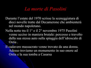 La morte di PasoliniLa morte di Pasolini
Durante l’estate del 1970 scrisse la sceneggiatura diDurante l’estate del 1970 scrisse la sceneggiatura di
dieci novelle tratte dal Decamerone che ambienteràdieci novelle tratte dal Decamerone che ambienterà
nel mondo napoletano.nel mondo napoletano.
Nella notte tra il 1° e il 2° novembre 1975 PasoliniNella notte tra il 1° e il 2° novembre 1975 Pasolini
venne ucciso in maniera brutale: percosso e travoltovenne ucciso in maniera brutale: percosso e travolto
dalla sua stessa auto sulla spiaggia dell’idroscalo didalla sua stessa auto sulla spiaggia dell’idroscalo di
Ostia .Ostia .
Il cadavere massacrato venne trovato da una donna.Il cadavere massacrato venne trovato da una donna.
Adesso troviamo un monumento in suo onore adAdesso troviamo un monumento in suo onore ad
Ostia e la sua tomba a CasarsaOstia e la sua tomba a Casarsa
 