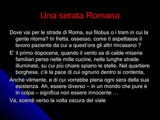 Una serata RomanaUna serata Romana
Dove vai per le strade di Roma, sui filobus o i tram in cui laDove vai per le strade di Roma, sui filobus o i tram in cui la
gente ritorna? In fretta, ossesso, come ti aspettasse ilgente ritorna? In fretta, ossesso, come ti aspettasse il
lavoro paziente da cui a quest’ora gli altri rincasano ?lavoro paziente da cui a quest’ora gli altri rincasano ?
E’ il primo dopocena, quando il vento sa di calde miserieE’ il primo dopocena, quando il vento sa di calde miserie
familiari perse nelle mille cucine, nelle lunghe stradefamiliari perse nelle mille cucine, nelle lunghe strade
illuminate, su cui più chiare spiano le stelle. Nel quartiereilluminate, su cui più chiare spiano le stelle. Nel quartiere
borghese, c’è la pace di cui ognuno dentro si contenta,borghese, c’è la pace di cui ognuno dentro si contenta,
Anche vilmente, e di cui vorrebbe piena ogni sera della suaAnche vilmente, e di cui vorrebbe piena ogni sera della sua
esistenza. Ah, essere diverso – in un mondo che pure èesistenza. Ah, essere diverso – in un mondo che pure è
in colpa – significa non essere innocente …in colpa – significa non essere innocente …
Va, scendi verso la volta oscura del vialeVa, scendi verso la volta oscura del viale
 
