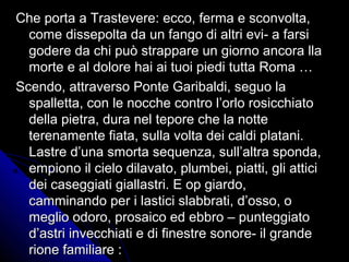 Che porta a Trastevere: ecco, ferma e sconvolta,Che porta a Trastevere: ecco, ferma e sconvolta,
come dissepolta da un fango di altri evi- a farsicome dissepolta da un fango di altri evi- a farsi
godere da chi può strappare un giorno ancora llagodere da chi può strappare un giorno ancora lla
morte e al dolore hai ai tuoi piedi tutta Roma …morte e al dolore hai ai tuoi piedi tutta Roma …
Scendo, attraverso Ponte Garibaldi, seguo laScendo, attraverso Ponte Garibaldi, seguo la
spalletta, con le nocche contro l’orlo rosicchiatospalletta, con le nocche contro l’orlo rosicchiato
della pietra, dura nel tepore che la nottedella pietra, dura nel tepore che la notte
terenamente fiata, sulla volta dei caldi platani.terenamente fiata, sulla volta dei caldi platani.
Lastre d’una smorta sequenza, sull’altra sponda,Lastre d’una smorta sequenza, sull’altra sponda,
empiono il cielo dilavato, plumbei, piatti, gli atticiempiono il cielo dilavato, plumbei, piatti, gli attici
dei caseggiati giallastri. E op giardo,dei caseggiati giallastri. E op giardo,
camminando per i lastici slabbrati, d’osso, ocamminando per i lastici slabbrati, d’osso, o
meglio odoro, prosaico ed ebbro – punteggiatomeglio odoro, prosaico ed ebbro – punteggiato
d’astri invecchiati e di finestre sonore- il granded’astri invecchiati e di finestre sonore- il grande
rione familiare :rione familiare :
 
