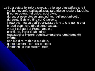 La buia estate lo indora,umida, tra le sporche zaffate che ilLa buia estate lo indora,umida, tra le sporche zaffate che il
vento piovendo dai laziali,prati spande su rotaie e facciate.vento piovendo dai laziali,prati spande su rotaie e facciate.
E come odora, nel caldo, così pieno,E come odora, nel caldo, così pieno,
da esser esso stesso spazio,il muraglione, qui sotto:da esser esso stesso spazio,il muraglione, qui sotto:
da ponte Sublicio fino sul Gianicolo,da ponte Sublicio fino sul Gianicolo,
il fetore si mescola all'ebbrezza,della vita che non è vita.il fetore si mescola all'ebbrezza,della vita che non è vita.
Impuri segni che di qui sono passati,Impuri segni che di qui sono passati,
vecchi ubriachi di Ponte, antiche,vecchi ubriachi di Ponte, antiche,
prostitute, frotte di sbandata,prostitute, frotte di sbandata,
ragazzaglia: impure traccie,umane che,umanamenteragazzaglia: impure traccie,umane che,umanamente
infette,infette,
son lì a dire, violente e quiete,son lì a dire, violente e quiete,
questi uomini, i loro bassi dilettiquesti uomini, i loro bassi diletti
innocenti, le loro misere mete.innocenti, le loro misere mete.
 