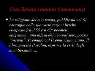 Una Serata romana (commento)Una Serata romana (commento)
 La religione del mio tempo, pubblicata nel 61,La religione del mio tempo, pubblicata nel 61,
raccoglie nelle sue varie sezioni liricheraccoglie nelle sue varie sezioni liriche
composte fra il 55 e il 60: poemetti,composte fra il 55 e il 60: poemetti,
epigrammi, una difesa del neorealismo, poesieepigrammi, una difesa del neorealismo, poesie
“incivili”. Premiato col Premio Chianciano. Il“incivili”. Premiato col Premio Chianciano. Il
libro precisò Pasolini, esprime la crisi deglilibro precisò Pasolini, esprime la crisi degli
anni Sessanta …anni Sessanta …
 