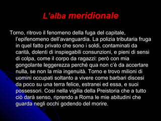 L’alba meridionale
Torno, ritrovo il fenomeno della fuga del capitale,Torno, ritrovo il fenomeno della fuga del capitale,
l’epifenomeno dell’avanguardia. La polizia tributaria frugal’epifenomeno dell’avanguardia. La polizia tributaria fruga
in quel fatto privato che sono i soldi, contaminati dain quel fatto privato che sono i soldi, contaminati da
carità, dolenti di inspiegabili consunzioni, e pieni di sensicarità, dolenti di inspiegabili consunzioni, e pieni di sensi
di colpa, come il corpo da ragazzi: però con miadi colpa, come il corpo da ragazzi: però con mia
gongolante leggerezza perché qua non c’è da accertaregongolante leggerezza perché qua non c’è da accertare
nulla, se non la mia ingenuità. Torno e trovo milioni dinulla, se non la mia ingenuità. Torno e trovo milioni di
uomini occupati soltanto a vivere come barbari discesiuomini occupati soltanto a vivere come barbari discesi
da poco su una terra felice, estranei ed essa, e suoida poco su una terra felice, estranei ed essa, e suoi
possessori. Cosi nella vigilia della Preistoria che a tuttopossessori. Cosi nella vigilia della Preistoria che a tutto
ciò darà senso, riprendo a Roma le mie abitudini checiò darà senso, riprendo a Roma le mie abitudini che
guarda negli occhi godendo del morire.guarda negli occhi godendo del morire.
 