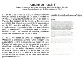 (...) El día 2 de marzo de 2010, el senador Marcello
Dell'Utri anuncia el hallazgo de un capítulo inédito de
Petróleo, el que presuntamente fue robado de casa de
Pasolini días después de su muerte, y dijo que sería
desvelado diez días después durante la inauguración
de la XXI Muestra del Libro Antiguo de Milán.
Inmediatamente, el anuncio suscita una gran polémica
para, a continuación, desmentirlo todo el senador
bibliófilo acusado de colaboración mafiosa y socio de
Berlusconi en la fundación de Forza Italia.
(...) El 27 de marzo de 2009, el abogado Stefano
Maccioni y la criminóloga Simona Ruffini entregan en la
procuradoría romana la instancia para reabrir el caso
Pasolini en base a nuevas investigaciones y avances
científicos y policiales. Desde el 3 de mayo de 2010, y
por cuarta vez, se reabre y la policía científica trabaja
incansable durante cinco años hasta que en este
mismo año 2015, el 2 de febrero, la fiscalía solicita el
archivo sin que los análisis de los cinco ADN hallados
puedan revelar nada.
A morte de Pasolini
(textos tomados do artigo Hay que matar a Pasolini de Javier Rebollo,
revista Caimán Cuadernos de Cine, outubro de 2015)
 
