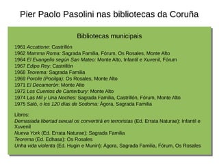Pier Paolo Pasolini nas bibliotecas da Coruña
Bibliotecas municipais
1961 Accattone: Castrillón
1962 Mamma Roma: Sagrada Familia, Fórum, Os Rosales, Monte Alto
1964 El Evangelio según San Mateo: Monte Alto, Infantil e Xuvenil, Fórum
1967 Edipo Rey: Castrillón
1968 Teorema: Sagrada Familia
1969 Porcile (Pocilga): Os Rosales, Monte Alto
1971 El Decamerón: Monte Alto
1972 Los Cuentos de Canterbury: Monte Alto
1974 Las Mil y Una Noches: Sagrada Familia, Castrillón, Fórum, Monte Alto
1975 Salò, o los 120 días de Sodoma: Ágora, Sagrada Familia
Libros:
Demasiada libertad sexual os convertirá en terroristas (Ed. Errata Naturae): Infantil e
Xuvenil
Nueva York (Ed. Errata Naturae): Sagrada Familia
Teorema (Ed. Edhasa): Os Rosales
Unha vida violenta (Ed. Hugin e Munin): Ágora, Sagrada Familia, Fórum, Os Rosales
 
