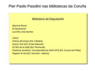 Pier Paolo Pasolini nas bibliotecas da Coruña
Biblioteca da Deputación
Mamma Roma
El Decamerón
Las Mil y Una Noches
Libros:
Chicos del arroyo (Ed. Cátedra)
Nueva York (Ed. Errata Naturae)
El Olor de la India (Ed. Península)
Pasiones heréticas. Correspondencia 1940-1975 (Ed. Cuenco de Plata)
Ragazzi di vita (Ed. Garzanti - italiano)
 