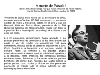 “Viniendo de Sicilia, en la noche del 27 de octubre de 1962,
un avión Morane-Saulnier MS.760, un aparato con excelente
calidad de vuelo y mecánica, estalla en el aire y cae en
Bascapé, Palermo. Enrico Mattei, presidente de la ENI
(Empresa Nacional de Hidrocarburos), muere con toda la
tripulación. En la investigación se atribuyó el accidente a un
error del piloto.
(...) El empresario democristiano había acusado a las
grandes petrolíferas de beneficiarse de los altos precios del
crudo en vez de regular una competencia real; para
combatirles, impulsó desde el Estado la creación de la ENI.
Como Pasolini a la burguesía y el fascismo, Mattei, el
corsario negro, se enfrentó a los grandes grupos
monopolistas realizando una apertura estatal anticapitalista y
a la izquierda; hasta entonces, las compañías privadas
norteamericanas, británicas y francesas ofrecían pírricos
beneficios allá donde iban, mientras que Mattei admitió a
países pobres como socios y ofreció un alto porcentaje
asumiendo el Estado todo el riesgo, además de dar
tecnología y bolsas de estudio.
A morte de Pasolini
(textos tomados do artigo Hay que matar a Pasolini de Javier Rebollo,
revista Caimán Cuadernos de Cine, outubro de 2015)
 