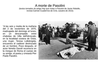 “A las seis y media de la mañana
del 2 de noviembre de 1975,
madrugada del domingo al lunes,
en un descampado entre
chabolas de Villa dell'idroscalo,
en la localidad costera de Ostia,
una mujer, Teresa Lollobrigida,
encuentra el cadáver destrozado
de un hombre. Poco después, el
actor Ninetto Davoli reconocía en
la morgue de Roma el cuerpo de
su amigo, el poeta y cineasta Pier
Paolo Pasolini.
A morte de Pasolini
(textos tomados do artigo Hay que matar a Pasolini de Javier Rebollo,
revista Caimán Cuadernos de Cine, outubro de 2015)
 