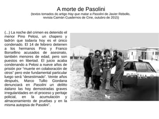 (...) La noche del crimen es detenido el
menor Pino Pelosi, un chapero y
ladrón que todavía hoy es el único
condenado. El 14 de febrero detienen
a los hermanos Pino y Franco
Borsellino acusados de asesinato,
también menores de edad, pero son
puestos en libertad. El juicio acaba
condenando a Pelosi a nueve años de
prisión por “muerte en colaboración de
otros” pero este fundamental particular
luego será “desestimado”. Veinte años
después, Marco Tullio Giordana
denunciará en Pasolini un delitto
italiano las hoy demostradas graves
irregularidades en el proceso y peritaje
policial, en la acumulación y
almacenamiento de pruebas y en la
misma autopsia de Pasolini”.
A morte de Pasolini
(textos tomados do artigo Hay que matar a Pasolini de Javier Rebollo,
revista Caimán Cuadernos de Cine, outubro de 2015)
 