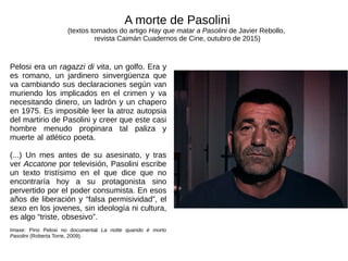 Pelosi era un ragazzi di vita, un golfo. Era y
es romano, un jardinero sinvergüenza que
va cambiando sus declaraciones según van
muriendo los implicados en el crimen y va
necesitando dinero, un ladrón y un chapero
en 1975. Es imposible leer la atroz autopsia
del martirio de Pasolini y creer que este casi
hombre menudo propinara tal paliza y
muerte al atlético poeta.
(...) Un mes antes de su asesinato, y tras
ver Accatone por televisión, Pasolini escribe
un texto tristísimo en el que dice que no
encontraría hoy a su protagonista sino
pervertido por el poder consumista. En esos
años de liberación y “falsa permisividad”, el
sexo en los jovenes, sin ideología ni cultura,
es algo “triste, obsesivo”.
Imaxe: Pino Pelosi no documental La notte quando è morto
Pasolini (Roberta Torre, 2009).
A morte de Pasolini
(textos tomados do artigo Hay que matar a Pasolini de Javier Rebollo,
revista Caimán Cuadernos de Cine, outubro de 2015)
 