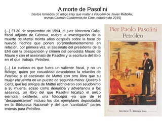 (...) El 20 de septiembre de 1994, el juez Vincenzo Calia,
fiscal adjunto de Génova, reabre la investigación de la
muerte de Mattei treinta años después sobre la base de
nuevos hechos que ponen sorprendementemente en
relación, por primera vez, el asesinato del presidente de la
ENI con la desaparición y crimen del periodista Mauro de
Mauro y con el asesinato de Pasolini y la escritura del libro
en el que trabaja, Petróleo.
(...) Lo curioso es que fuera un valiente fiscal, y no un
filólogo, quien por casualidad descubriera la relación de
Petróleo y el asesinato de Mattei con otro libro que su
mujer encuentra en un puesto de segunda mano: Questo è
Cefis, que los amigos de Mattei escribieron con seudónimo
a su muerte, acaso como denuncia y advertencia a los
asesinos, un libro del que Pasolini localizó el único
ejemplar existente, una fotocopia -ya que de él
“desaparecieron” incluso los dos ejemplares depositados
en la Biblioteca Nacional- y del que “canibalizó” partes
enteras para Petróleo.
A morte de Pasolini
(textos tomados do artigo Hay que matar a Pasolini de Javier Rebollo,
revista Caimán Cuadernos de Cine, outubro de 2015)
 