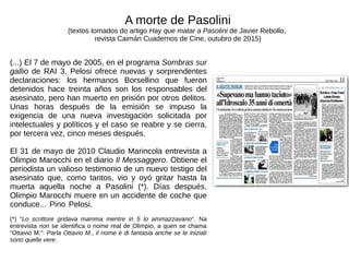 (...) El 7 de mayo de 2005, en el programa Sombras sur
gallio de RAI 3, Pelosi ofrece nuevas y sorprendentes
declaraciones: los hermanos Borsellino que fueron
detenidos hace treinta años son los responsables del
asesinato, pero han muerto en prisión por otros delitos.
Unas horas después de la emisión se impuso la
exigencia de una nueva investigación solicitada por
intelectuales y políticos y el caso se reabre y se cierra,
por tercera vez, cinco meses después.
El 31 de mayo de 2010 Claudio Marincola entrevista a
Olimpio Marocchi en el diario Il Messaggero. Obtiene el
periodista un valioso testimonio de un nuevo testigo del
asesinato que, como tantos, vio y oyó gritar hasta la
muerta aquella noche a Pasolini (*). Días después,
Olimpio Marocchi muere en un accidente de coche que
conduce... Pino Pelosi.
(*) “Lo scrittore gridava mamma mentre in 5 lo ammazzavano”. Na
entrevista non se identifica o nome real de Olimpio, a quen se chama
“Ottavio M.”: Parla Ottavio M., il nome è di fantasia anche se le iniziali
sono quelle vere.
A morte de Pasolini
(textos tomados do artigo Hay que matar a Pasolini de Javier Rebollo,
revista Caimán Cuadernos de Cine, outubro de 2015)
 