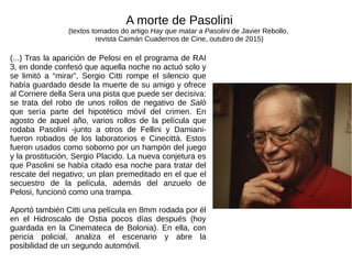 (...) Tras la aparición de Pelosi en el programa de RAI
3, en donde confesó que aquella noche no actuó solo y
se limitó a “mirar”, Sergio Citti rompe el silencio que
había guardado desde la muerte de su amigo y ofrece
al Corriere della Sera una pista que puede ser decisiva:
se trata del robo de unos rollos de negativo de Salò
que sería parte del hipotético móvil del crimen. En
agosto de aquel año, varios rollos de la película que
rodaba Pasolini -junto a otros de Fellini y Damiani-
fueron robados de los laboratorios e Cinecittà. Estos
fueron usados como soborno por un hampón del juego
y la prostitución, Sergio Placido. La nueva conjetura es
que Pasolini se había citado esa noche para tratar del
rescate del negativo; un plan premeditado en el que el
secuestro de la película, además del anzuelo de
Pelosi, funcionó como una trampa.
Aportó también Citti una película en 8mm rodada por él
en el Hidroscalo de Ostia pocos días después (hoy
guardada en la Cinemateca de Bolonia). En ella, con
pericia policial, analiza el escenario y abre la
posibilidad de un segundo automóvil.
A morte de Pasolini
(textos tomados do artigo Hay que matar a Pasolini de Javier Rebollo,
revista Caimán Cuadernos de Cine, outubro de 2015)
 